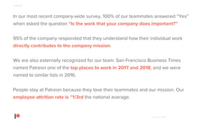 © Patreon 2018
In our most recent company-wide survey, 100% of our teammates answered “Yes”
when asked the question “Is the work that your company does important?”
95% of the company responded that they understand how their individual work
directly contributes to the company mission.
We are also externally recognized for our team. San Francisco Business Times
named Patreon one of the top places to work in 2017 and 2018, and we were
named to similar lists in 2016.
People stay at Patreon because they love their teammates and our mission. Our
employee attrition rate is ~1/3rd the national average.
PEOPLE
 