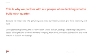 © Patreon 2018
This is why we partner with our people when deciding what to
build each quarter.
Because we hire people who genuinely care about our mission, we can give more autonomy and
trust.
During company planning, the executive team shares a vision, strategy, and strategic objectives
based on insights and feedback from the company. From there, our teams decide what they want
to build to support the strategy.
PEOPLE
 
