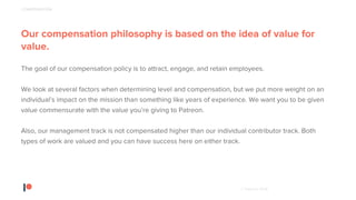 © Patreon 2018
Our compensation philosophy is based on the idea of value for
value.
The goal of our compensation policy is to attract, engage, and retain employees.
We look at several factors when determining level and compensation, but we put more weight on an
individual’s impact on the mission than something like years of experience. We want you to be given
value commensurate with the value you’re giving to Patreon.
Also, our management track is not compensated higher than our individual contributor track. Both
types of work are valued and you can have success here on either track.
COMPENSATION
 