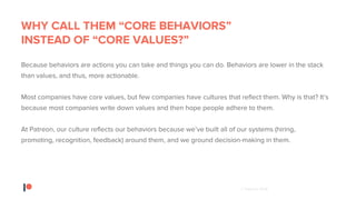 © Patreon 2018
WHY CALL THEM “CORE BEHAVIORS”
INSTEAD OF “CORE VALUES?”
Because behaviors are actions you can take and things you can do. Behaviors are lower in the stack
than values, and thus, more actionable.
Most companies have core values, but few companies have cultures that reflect them. Why is that? It’s
because most companies write down values and then hope people adhere to them.
At Patreon, our culture reflects our behaviors because we’ve built all of our systems (hiring,
promoting, recognition, feedback) around them, and we ground decision-making in them.
 