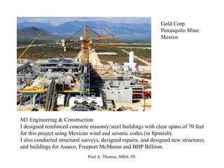 Gold Corp. Penasquito Mine Mexico M3 Engineering & Construction I designed reinforced concrete masonry/steel buildings with clear spans of 70 feet for this project using Mexican wind and seismic codes (in Spanish). I also conducted structural surveys, designed repairs, and designed new structures and buildings for Asarco, Freeport McMoran and BHP Billiton. 