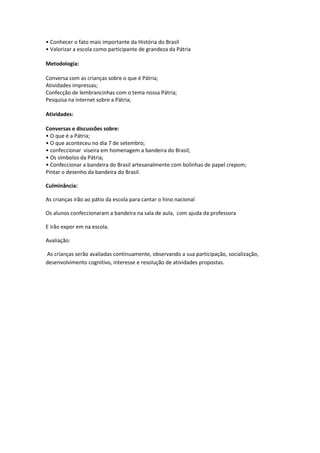 • Conhecer o fato mais importante da História do Brasil
• Valorizar a escola como participante de grandeza da Pátria

Metodologia:

Conversa com as crianças sobre o que é Pátria;
Atividades impressas;
Confecção de lembrancinhas com o tema nossa Pátria;
Pesquisa na internet sobre a Pátria;

Atividades:

Conversas e discussões sobre:
• O que é a Pátria;
• O que aconteceu no dia 7 de setembro;
• confeccionar viseira em homenagem a bandeira do Brasil;
• Os símbolos da Pátria;
• Confeccionar a bandeira do Brasil artesanalmente com bolinhas de papel crepom;
Pintar o desenho da bandeira do Brasil.

Culminância:

As crianças irão ao pátio da escola para cantar o hino nacional

Os alunos confeccionaram a bandeira na sala de aula, com ajuda da professora

E irão expor em na escola.

Avaliação:

As crianças serão avaliadas continuamente, observando a sua participação, socialização,
desenvolvimento cognitivo, interesse e resolução de atividades propostas.
 