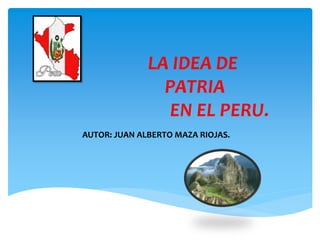LA IDEA DE
PATRIA
EN EL PERU.
AUTOR: JUAN ALBERTO MAZA RIOJAS.
 