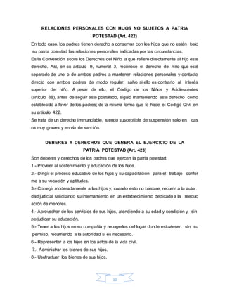 10
RELACIONES PERSONALES CON HIJOS NO SUJETOS A PATRIA
POTESTAD (Art. 422)
En todo caso, los padres tienen derecho a conservar con los hijos que no estén bajo
su patria potestad las relaciones personales indicadas por las circunstancias.
Es la Convención sobre los Derechos del Niño la que refiere directamente al hijo este
derecho. Así, en su artículo 9, numeral 3, reconoce el derecho del niño que esté
separado de uno o de ambos padres a mantener relaciones personales y contacto
directo con ambos padres de modo regular, salvo si ello es contrario al interés
superior del niño. A pesar de ello, el Código de los Niños y Adolescentes
(artículo 88), antes de seguir este postulado, siguió manteniendo este derecho como
establecido a favor de los padres; de la misma forma que lo hace el Código Civil en
su artículo 422.
Se trata de un derecho irrenunciable, siendo susceptible de suspensión solo en cas
os muy graves y en vía de sanción.
DEBERES Y DERECHOS QUE GENERA EL EJERCICIO DE LA
PATRIA POTESTAD (Art. 423)
Son deberes y derechos de los padres que ejercen la patria potestad:
1.- Proveer al sostenimiento y educación de los hijos.
2.- Dirigir el proceso educativo de los hijos y su capacitación para el trabajo confor
me a su vocación y aptitudes.
3.- Corregir moderadamente a los hijos y, cuando esto no bastare, recurrir a la autor
dad judicial solicitando su internamiento en un establecimiento dedicado a la reeduc
ación de menores.
4.- Aprovechar de los servicios de sus hijos, atendiendo a su edad y condición y sin
perjudicar su educación.
5.- Tener a los hijos en su compañía y recogerlos del lugar donde estuviesen sin su
permiso, recurriendo a la autoridad si es necesario.
6.- Representar a los hijos en los actos de la vida civil.
7.- Administrar los bienes de sus hijos.
8.- Usufructuar los bienes de sus hijos.
 