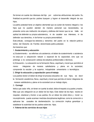 11
Se toman en cuenta los intereses del hijo por sobre las atribuciones del padre. Su
finalidad es permitir que los padres busquen y logren el desarrollo integral de sus
hijos.
La patria potestad tiene un objetivo elemental que es cuidar de manera integral a los
hijos que no pueden atender de manera personal sus necesidades, se
presenta como una institución de amparo y defensa del menor que no se halla en
aptitud de defender su propia subsistencia, ni de cautelar sus intereses, ni de
defender sus derechos, ni de formar su propia personalidad.
Este artículo, consagra los deberes y derechos del padre en la relación jurídica
tuitiva del Derecho de Familia denominada patria potestad.
Así tenemos que:
1. Sostenimiento y educación
a) Sostenimiento.- es referirse a la asistencia. el deber de sostenimiento o asistencia
no cesa por a adquisición natural o especial de la capacidad, sino que se
prolonga a la consecución exitosa de estudios profesionales o técnicos.
b) Educación.- La educación es la formación física, espiritual y moral que permitirá al
menor integrarse de manera satisfactoria y plena en la sociedad,
comprende la escolar y la superior, incluyéndole universitaria o tecnológica.
2. Dirigir la educación y capacitación para el trabajo
Los padres tienen el deber de dirigir el proceso educativo de sus hijos, es decir
la formación académica, física, espiritual y moral que permita al menor integrarse de
manera satisfactoria y plena en la sociedad con un trabajo digno.
3. Corregir
Indica que cada niño, sin tener en cuenta la edad, debe el respeto a su padre y madre.
Más que una obligación es un deber de los hijos. Este deber de los hijos reside en
respetar, obedecer y honrar a sus padres. Es un deber de orden ético y moral su
incumplimiento puede acarrear medidas disciplinarias legítimas como la corrección o
aplicarse las causales de desheredación. La corrección implica garantizar y
establecer la autoridad de los padres sobre los hijos.
4. Valerse de los servicios de sus hijos
 