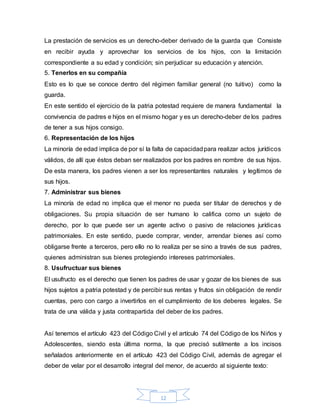 12
La prestación de servicios es un derecho-deber derivado de la guarda que Consiste
en recibir ayuda y aprovechar los servicios de los hijos, con la limitación
correspondiente a su edad y condición; sin perjudicar su educación y atención.
5. Tenerlos en su compañía
Esto es lo que se conoce dentro del régimen familiar general (no tuitivo) como la
guarda.
En este sentido el ejercicio de la patria potestad requiere de manera fundamental la
convivencia de padres e hijos en el mismo hogar y es un derecho-deber de los padres
de tener a sus hijos consigo.
6. Representación de los hijos
La minoría de edad implica de por sí la falta de capacidadpara realizar actos jurídicos
válidos, de allí que éstos deban ser realizados por los padres en nombre de sus hijos.
De esta manera, los padres vienen a ser los representantes naturales y legítimos de
sus hijos.
7. Administrar sus bienes
La minoría de edad no implica que el menor no pueda ser titular de derechos y de
obligaciones. Su propia situación de ser humano lo califica como un sujeto de
derecho, por lo que puede ser un agente activo o pasivo de relaciones jurídicas
patrimoniales. En este sentido, puede comprar, vender, arrendar bienes así como
obligarse frente a terceros, pero ello no lo realiza per se sino a través de sus padres,
quienes administran sus bienes protegiendo intereses patrimoniales.
8. Usufructuar sus bienes
El usufructo es el derecho que tienen los padres de usar y gozar de los bienes de sus
hijos sujetos a patria potestad y de percibir sus rentas y frutos sin obligación de rendir
cuentas, pero con cargo a invertirlos en el cumplimiento de los deberes legales. Se
trata de una válida y justa contrapartida del deber de los padres.
Así tenemos el artículo 423 del Código Civil y el artículo 74 del Código de los Niños y
Adolescentes, siendo esta última norma, la que precisó sutilmente a los incisos
señalados anteriormente en el artículo 423 del Código Civil, además de agregar el
deber de velar por el desarrollo integral del menor, de acuerdo al siguiente texto:
 