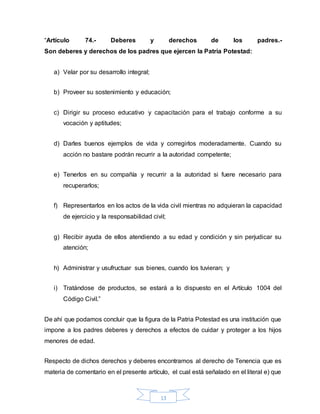13
“Artículo 74.- Deberes y derechos de los padres.-
Son deberes y derechos de los padres que ejercen la Patria Potestad:
a) Velar por su desarrollo integral;
b) Proveer su sostenimiento y educación;
c) Dirigir su proceso educativo y capacitación para el trabajo conforme a su
vocación y aptitudes;
d) Darles buenos ejemplos de vida y corregirlos moderadamente. Cuando su
acción no bastare podrán recurrir a la autoridad competente;
e) Tenerlos en su compañía y recurrir a la autoridad si fuere necesario para
recuperarlos;
f) Representarlos en los actos de la vida civil mientras no adquieran la capacidad
de ejercicio y la responsabilidad civil;
g) Recibir ayuda de ellos atendiendo a su edad y condición y sin perjudicar su
atención;
h) Administrar y usufructuar sus bienes, cuando los tuvieran; y
i) Tratándose de productos, se estará a lo dispuesto en el Artículo 1004 del
Código Civil.”
De ahí que podamos concluir que la figura de la Patria Potestad es una institución que
impone a los padres deberes y derechos a efectos de cuidar y proteger a los hijos
menores de edad.
Respecto de dichos derechos y deberes encontramos al derecho de Tenencia que es
materia de comentario en el presente artículo, el cual está señalado en el literal e) que
 