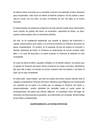 14
se refiere a tener a los hijos en su compañía y recurrir a la autoridad si fuere necesario
para recuperarlos, este inciso se refiere al derecho exclusivo de los padres a hacer
vida en común con sus hijos, es decir, el derecho de vivir con ellos en el mismo
domicilio.
En determinadas circunstancias el ejercicio de este derecho puede verse interrumpido
como cuando los padres del menor se encuentren separados de hecho, es decir,
cuando ambos padres viven en domicilios distintos.
Por ello, se ha establecido legalmente que durante la vigencia del matrimonio o
cuando ambos padres vivan juntos o en el mismo domicilio, la Tenencia del menor se
ejerza conjuntamente. En cambio, en el supuesto de que los padres se divorcien o
decidan separarse de hecho, la Tenencia se determinará de común acuerdo entre
ellos. Y en caso de discordia o no existir acuerdo, la Tenencia la resolverá el Juez
competente.
En caso de darse el último supuesto señalado en el párrafo anterior, los padres que
no ejerzan la Tenencia del menor tienen el derecho de visitar a sus hijos, debiéndose
fijar para ello el lugar y el tiempo de común acuerdo entre los padres o, de darse el
caso, por el Juez competente.
En este punto, cabe resaltar, que sólo los padres del menor podrán solicitar ante el
Juzgado competente la Tenencia del menor. Mientras que el Régimen de Visitaspodrá
ser solicitado por el padre o la madre que no obtenga la Tenencia del menor y,
excepcionalmente, podrán solicitarla los parientes hasta el cuarto grado de
consanguinidad del padre que hubiera fallecido, se encontrara fuera del lugar de
domicilio o se desconociera su paradero, de conformidad con el artículo 88 del Código
de los Niños y Adolescentes.
SUSPENSIÓN DE LA PATRIA POTESTAD
 