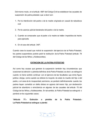 16
Del mismo modo, en el artículo 466º del Código Civil se establecen las causales de
suspensión de patria potestad, que a decir son:
1. Por la interdicción del padre o de la madre originada en causal de naturaleza
civil
2. Por la usencia judicial declarada del padre o de la madre.
3. Cuando se compruebe que el padre o la madre se hallan impedidos de hecho
para ejercerla
4. En el caso del artículo 340º.
Cuando cese la causal que motivó la suspensión del ejercicio de la Patria Potestad,
los padres suspendidos podrán pedir la restitución de la Patria Potestad (artículo 78
del Código de los Niños y Adolescentes).
EXTINCION DE LA PATRIA POTESTAD
Así como hay causas que generan la suspensión también hay circunstancias que
ocasionan la extinción o pérdida definitiva de la Patria Potestad, es decir, se extinguirá
cuando no tiene sentido continuar con el ejercicio de las facultades que dicha figura
jurídica otorga, como cuando se obtiene la mayoría de edad, la muerte del hijo o del
padre, o el cese de la incapacidad; asimismo, se perderá definitivamente cuando los
padres hayan cometido un delito doloso en agravio del menor hijo, por declaración
judicial de abandono o reincidencia en algunas de las causales del artículo 75 del
Código de los Niños y Adolescentes. En tal sentido, la Patria Potestad se extinguirá o
perderá en los siguientes casos:
“Artículo 77.- Extinción o pérdida de la Patria Potestad.-
La Patria Potestad se extingue o pierde:
 