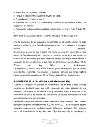 17
a) Por muerte de los padres o del hijo;
b) Porque el adolescente adquiere la mayoría de edad;
c) Por declaración judicial de abandono;
d) Por haber sido condenado por delito doloso cometido en agravio de sus hijos o en
perjuicio de los mismos;
e) Por reincidir en las causales señaladas en los incisos c), d), e) y f) del Artículo 75;
y,
f) Por cesar la incapacidad de hijo, conforme al Artículo 46 del Código Civil.”
Ante la ocurrencia de los supuestos mencionados en el párrafo anterior no cabe
solicitar la restitución de la Patria Potestad porque esta quedó extinguida o porque su
pérdida es definitiva.
Sin embargo, a pesar de que el padre o la madre se encuentre suspendida o haya
perdido la Patria Potestad y, en consecuencia, no se encuentre en el ejercicio de una
o varias de las facultades que dicha institución otorga, por ningún motivo cesará la
obligación de proveer alimentos a sus hijos, en conformidad con el artículo 94 del
Código de los Niños y Adolescentes.
La suspensión o pérdida de la Patria Potestad podrá ser solicitada por los padres,
ascendientes, hermanos, responsables o cualquier persona que tenga legítimo
interés, de acuerdo con el artículo 79 del Código de los Niños y Adolescentes.
SUBSISTENCIA DE LA OBLIGACIÓN ALIMENTARIA (Art. 424)
Subsiste la obligación de proveer al sostenimiento de los hijos e hijas solteros
mayores de dieciocho años que estén siguiendo con éxito estudios de una
profesión u oficio hasta los 28 años de edad; y de los hijos e hijas solteros que no se
encuentren en aptitud de atender a su subsistencia por causas de incapacidad física
o mental debidamente comprobadas.
La obligación de proveer al sostenimiento de los hijos es un deber de los padres
que ejercen la patria potestad (artículo 423, inc. 1 del CC). Esta obligación debería
extinguirse conjuntamente con la terminación de la patria potestad. Sin embargo
siendo el sostenimiento de los hijos una obligación esencial y por demás natura,
 