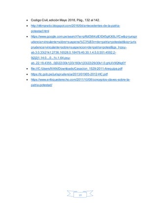 19
 Codigo Civil, edición Mayo 2018, Pág., 132 al 142.
 http://vltimaratio.blogspot.com/2016/04/antecedentes-de-la-patria-
potestad.html
 https://www.google.com.pe/search?ei=pRdOW4zlEIO45gKX6LiYCw&q=jurispr
udencia+vinculante+sobre+suspensi%C3%B3n+de+patria+potestad&oq=juris
prudencia+vinculante+sobre+suspencion+de+patria+potest&gs_l=psy-
ab.3.0.33i21k1.2736.16528.0.18479.40.30.1.4.5.0.551.4592.2-
9j2j2j1.14.0....0...1c.1.64.psy-
ab..22.18.4355...0j0i22i30k1j33i160k1j33i22i29i30k1.0.ghUiV9QNq6Y
 file:///C:/Users/IVAN/Downloads/Casacion_1529-2011-Arequipa.pdf
 https://tc.gob.pe/jurisprudencia/2013/01905-2012-HC.pdf
 https://www.enfoquederecho.com/2011/10/08/conceptos-claves-sobre-la-
patria-potestad/
 