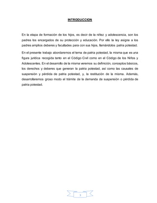 3
INTRODUCCION
En la etapa de formación de los hijos, es decir de la niñez y adolescencia, son los
padres los encargados de su protección y educación. Por ello la ley asigna a los
padres amplios deberes y facultades para con sus hijos, llamándolos patria potestad.
En el presente trabajo abordaremos el tema de patria potestad, la misma que es una
figura jurídica recogida tanto en el Código Civil como en el Código de los Niños y
Adolescentes. En el desarrollo de la misma veremos su definición, conceptos básicos,
los derechos y deberes que generan la patria potestad, así como las causales de
suspensión y pérdida de patria potestad, y, la restitución de la misma. Además,
desarrollaremos groso modo el trámite de la demanda de suspensión o pérdida de
patria potestad.
 