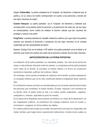 5
Según Cabanellas: La patria potestad es el “conjunto de derechos y deberes que al
padre y, en su caso a la madre corresponden en cuanto a las personas y bienes de
sus hijos menores de edad”.
Castan Vásquez: La patria potestad es el “conjunto de derechos y deberes que
corresponden a los padres sobre la persona y el patrimonio de cada uno de sus hijos
no emancipados, como medio de realizar la función natural que les incumbe de
proteger y educar a la prole”.
Puig Peña: La patria potestad es “aquella institución jurídica por cuya virtud los padres
asumen por derecho la dirección y asistencia de sus hijos menores en la medida
reclamada por las necesidades de éstos”.
Nuestro Código Civil, en el artículo 418º define a la patria potestad como el deber y el
derecho que tienen los padres de cuidar de la persona y bienes de sus hijos menores.
ANTECEDENTES DE LA PATRIA POTESTAD
La institución de la patria potestad y su naturaleza jurídica, han sido de los temas de
mayor y más profunda discusión entre los autores. La importancia de la patria potestad
como base de la familia, la sociedad, el Estado liberal y la forma de producción
económica imperante, justifican tan continuo interés.
Sin embargo, como sucede al estudiar la institución de la familia, la patria potestad es
un concepto histórico que se ha visto modificado desde la Antigüedad hasta nuestros
días.
En el Derecho romano primitivo se caracterizaba por ser un poder ejercido sobre todas
las personas que constituían el núcleo familiar. El pater, respecto a los miembros de
su familia, tenía el poder sobre la vida y la muerte (podía enajenarlos, juzgarlos,
castigarlos e, inclusive, aplicarles la pena de muerte).
En la época de la República esos poderes se limitaron en virtud de la intervención de
los magistrados públicos, se prohibieron los castigos extremos como la muerte y,
comenzaron a juzgarse en forma pública los delitos.
En materia patrimonial el pater era el titular del patrimonio de todos los integrantes del
núcleo familiar, pero luego fueron apareciendo instituciones a través de las cuales se
 