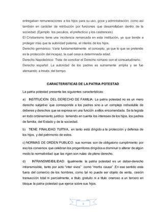 6
entregaban remuneraciones a los hijos para su uso, goce y administración; como así
también en carácter de retribución por funciones que desarrollaban dentro de la
sociedad. (Ejemplo: los peculios, el prefecticio y los castrences).
El Cristianismo tiene una incidencia remarcada en esta institución, ya que tiende a
proteger más que la autoridad paterna, el interés de los hijos.
Derecho germánico: Varía fundamentalmente el concepto, ya que lo que se pretende
es la protección del incapaz, la cual cesa a determinada edad.
Derecho Napoleónico: Trata de conciliar el Derecho romano con el consuetudinario.
Derecho español: La autoridad de los padres es sumamente amplia y se fue
atenuando a través del tiempo.
CARACTERISTICAS DE LA PATRIA POTESTAD
La patria potestad presenta las siguientes características:
a) INSTITUCION DEL DERECHO DE FAMILIA: La patria potestad no es un mero
derecho subjetivo que corresponde a los padres sino a un complejo indisoluble de
deberes y derechos que se expresa en una función a ellos encomendada. Se la legisla
en todo ordenamiento jurídico teniendo en cuenta los intereses de los hijos, los padres
de familia, del Estado y de la sociedad.
b) TIENE FINALIDAD TUITIVA, en tanto está dirigido a la protección y defensa de
los hijos, y del patrimonio de estos.
c) NORMAS DE ORDEN PUBLICO: sus normas son de obligatorio cumplimiento por
eso los convenios que celebran los progenitores dirigidosa disminuir o alterar de algún
modo la normatividad que las rigen son nulas de pleno derecho.
d) INTRANSMISIBILIDAD: Igualmente la patria potestad es un deber-derecho
intransmisible, tanto por acto “inter vivos” como “mortis causa” .En ese sentido esta
fuera del comercio de los hombres, como tal no puede ser objeto de venta, cesión
transacción total ni parcialmente, a título gratuito ni a título oneroso a un tercero en
bloque la patria potestad que ejerce sobre sus hijos.
 