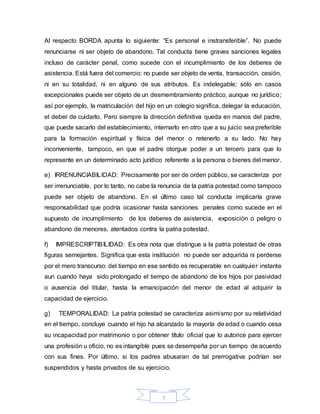 7
Al respecto BORDA apunta lo siguiente: “Es personal e instransferible”. No puede
renunciarse ni ser objeto de abandono. Tal conducta tiene graves sanciones legales
incluso de carácter penal, como sucede con el incumplimiento de los deberes de
asistencia. Está fuera del comercio: no puede ser objeto de venta, transacción, cesión,
ni en su totalidad, ni en alguno de sus atributos. Es indelegable; sólo en casos
excepcionales puede ser objeto de un desmembramiento práctico, aunque no jurídico;
así por ejemplo, la matriculación del hijo en un colegio significa, delegar la educación,
el deber de cuidarlo. Pero siempre la dirección definitiva queda en manos del padre,
que puede sacarlo del establecimiento, internarlo en otro que a su juicio sea preferible
para la formación espiritual y física del menor o retenerlo a su lado. No hay
inconveniente, tampoco, en que el padre otorgue poder a un tercero para que lo
represente en un determinado acto jurídico referente a la persona o bienes del menor.
e) IRRENUNCIABILIDAD: Precisamente por ser de orden público, se caracteriza por
ser irrenunciable, por lo tanto, no cabe la renuncia de la patria potestad como tampoco
puede ser objeto de abandono. En el último caso tal conducta implicaría grave
responsabilidad que podría ocasionar hasta sanciones penales como sucede en el
supuesto de incumplimiento de los deberes de asistencia, exposición o peligro o
abandono de menores, atentados contra la patria potestad.
f) IMPRESCRIPTIBILIDAD: Es otra nota que distingue a la patria potestad de otras
figuras semejantes. Significa que esta institución no puede ser adquirida ni perderse
por el mero transcurso del tiempo en ese sentido es recuperable en cualquier instante
aun cuando haya sido prolongado el tiempo de abandono de los hijos por pasividad
o ausencia del titular, hasta la emancipación del menor de edad al adquirir la
capacidad de ejercicio.
g) TEMPORALIDAD: La patria potestad se caracteriza asimismo por su relatividad
en el tiempo, concluye cuando el hijo ha alcanzado la mayoría de edad o cuando cesa
su incapacidad por matrimonio o por obtener título oficial que lo autorice para ejercer
una profesión u oficio, no es intangible pues se desempeña por un tiempo de acuerdo
con sus fines. Por último, si los padres abusaran de tal prerrogativa podrían ser
suspendidos y hasta privados de su ejercicio.
 