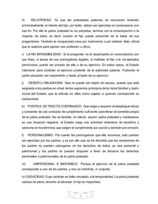 8
h) RELATIVIDAD: Ya que las potestades paternas se reconocen teniendo
primordialmente el interés del hijo; por tanto, deben ser ejercidas en consonancia con
ese fin. Por ello la patria potestad no es perpetua; termina con la emancipación o la
mayoría de edad, es decir cuando el hijo puede prescindir de la tutela de sus
progenitores. También la incapacidad cesa por matrimonio o por obtener título oficial
que lo autorice para ejercer una profesión u oficio.
i) LA NO INTANGIBILIDAD: Si el progenitor no la desempeña en concordancia con
sus fines, si abusa de sus prerrogativas legales, si maltrata al hijo o le da ejemplos
perniciosos, puede ser privado de ella o de su ejercicio. En estos casos, el Estado
interviene para controlar el ejercicio prudente de la autoridad paterna. Pudiendo el
padre abusador ser suspendido y hasta privado de su ejercicio.
j) DEBER U OBLIGACION: Que no puede ser objeto de excusa, puesto que está
asignada a los padres en virtud de los supremos principios de la moral familiar y razón
social del Estado, que la articula en ellos como sujetos a quienes corresponde su
exclusividad.
k) POSITIVA DETRACTO CONTINUADO: Que exige y requiere el despliegue eficaz
y constante de una conducta de cumplimiento suficiente para llenar el cometido propio
de la patria potestad. No es factible, en efecto, asumir patria potestad y mantenerse
en una situación negativa; el Estado exige una actividad reiterativa de beneficio y
sanciona en los términos que exigen el cumplimiento por accióny también por omisión.
l) PERSONALISIMO: Por cuanto las prerrogativas que ella reconoce, solo pueden
ser ejercidas por los padres, y es por ello que se ha decidido que los acreedores de
los padres no pueden subrogarse en los derechos de éstos, ya sea personal o
patrimonial y los padres no pueden disponer a favor de terceros los derechos
personales o patrimoniales de la patria potestad.
m) UNIPERSONAL E INDIVISIBLE: Porque el ejercicio de la patria potestad
corresponde a uno de los padres, y nos es indistinta, ni conjunta.
n) CADUCIDAD: Cuyo carácter se halla vinculado a la temporalidad. La patria potestad
caduca de pleno derecho al alcanzar el hijo la mayoridad.
 