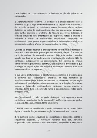10
capacitações de comportamento, sobretudo as de disciplina e de
cooperação.
1. Aprofundamento seletivo. A tradição é o enciclopedismo raso: a
memória ocupa o lugar do entendimento e da capacitação. Na ausência
de currículo nacional, os conteúdos a serem decorados são os do livro
didático: os vícios do enciclopedismo são, por conseguinte, agravados
pelo cunho acidental e arbitrário da história dos livros didáticos. O
temário estudado vira amontoado de (supostos) fatos: o mundo é
reduzido a museu de curiosidades inexplicadas. Desprovido de
equipamento para pensar e para mobilizar a informação a serviço do
pensamento, o aluno afunda na incapacidade e no tédio.
Quando se propõe rejeitar o enciclopedismo informativo, a tentação é
substituir a enciclopédia grande por enciclopédia menor. É a ideia de
currículo nuclear, de conteúdos comuns. Não é o melhor caminho:
aquele que leva ao empoderamento progressivo do intelecto. Não há
conteúdos indispensáveis ao conhecimento. Em sistema de ensino,
como o que nos propomos a construir, que organize a diversidade e que
privilegie as capacitações, de análise e de comportamento, não pode
haver conteúdos consagrados.
O que vale é profundidade. O aprofundamento seletivo é o terreno para
o domínio das capacitações analíticas. O foco temático do
aprofundamento pode e deve ser mutável ou itinerante: a capacitação
se fortalece à medida que variam seus campos de aplicação. Os projetos
tomam o lugar do enciclopedismo canônico, mesmo quando o
enciclopedismo bate em retirada rumo a conhecimentos tidos como
indispensáveis.
No fundamental 1, não se pode distinguir com segurança entre
conteúdo e capacitação. No fundamental 2, a diferença começa a ganhar
relevância. No ensino médio, torna-se decisiva.
O ENEM pode ser modificado -- mais facilmente ao se tornar ENEM
digital -- para dar força a esta concepção da base curricular comum.
2. O currículo como sequência de capacitações: sequência padrão e
sequências especiais. O Currículo Nacional deve ser, portanto,
organizado como sequência de capacitações, adquiridas e exercitadas
 