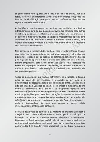 12
se generalizam, com ajustes, para todo o sistema de ensino. Por esta
razão, as escolas de referência trabalharão intimamente integradas aos
Centros de Qualificação Avançada para os professores, descritos na
segunda parte deste documento.
A insistência em incorporar ao ensino oportunidades acadêmicas
extraordinárias para os que possam aproveitá-las combina com outras
iniciativas propostas neste ideário para exemplificar um compromisso: o
de sacudir a mediocridade. Não se sacode a mediocridade apenas para
acomodar elite de talentosos. Sacode-se a mediocridade, é certo, para
impedir que nossos Newtons e Darwins continuem a baixar à sepultura
sem se haverem reconhecido.
Mas sacode-se a mediocridade, também, para levantar a todos. Os que
não quiserem ou conseguirem, em primeiro momento, admissão aos
programas especiais ou às escolas de referência seriam prejudicados
pela negação de oportunidades a alunos com potencial extraordinário.
Seriam empurrados para baixo, como são agora, pela supressão de
fontes de inspiração no sistema de ensino, ao mesmo tempo que a
nação é empobrecida pela rendição à mediocridade, travestida de
compromisso igualitário.
Todas as democracias do mundo enfrentam, na educação, a tensão
entre os ideais de universalidade e igualdade, de um lado, e a
determinação de assegurar espaço aos talentos, de outro. A solução não
está em impedir a variação do ensino e em impor a mediocridade em
nome da democracia. Está em usar os programas especiais para
subsidiar a transformação dos programas gerais. Está também em tomar
medidas pró-ativas para identificar vocações incomuns na massa de
estudantes pobres e prepará-los para candidatar-se às escolas de
referência e às sequências curriculares especiais. Só assim evitaremos,
dada a desigualdade do país, que apenas a classe média
intelectualmente ambiciosa as aproveite.
Corolário desta visão do currículo e da maneira de ensinar e aprender é
a rejeição de contraste rígido entre o ensino geral, voltado para a
formação de elites, e o ensino técnico, dirigido a trabalhadores.
Copiamos no Brasil o antigo modelo alemão de ensino vocacional: o
ensino de ofícios rígidos e tradicionais, associados também a máquinas
padronizadas. Este tipo de ensino vocacional tem seu lugar no preparo
 