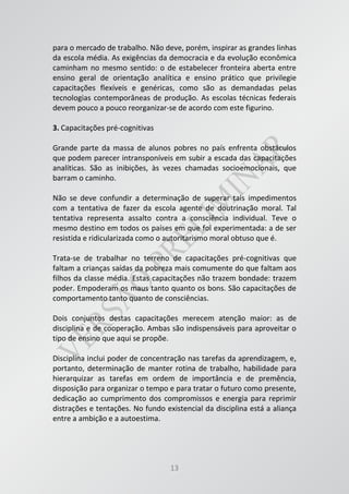 13
para o mercado de trabalho. Não deve, porém, inspirar as grandes linhas
da escola média. As exigências da democracia e da evolução econômica
caminham no mesmo sentido: o de estabelecer fronteira aberta entre
ensino geral de orientação analítica e ensino prático que privilegie
capacitações flexíveis e genéricas, como são as demandadas pelas
tecnologias contemporâneas de produção. As escolas técnicas federais
devem pouco a pouco reorganizar-se de acordo com este figurino.
3. Capacitações pré-cognitivas
Grande parte da massa de alunos pobres no país enfrenta obstáculos
que podem parecer intransponíveis em subir a escada das capacitações
analíticas. São as inibições, às vezes chamadas socioemocionais, que
barram o caminho.
Não se deve confundir a determinação de superar tais impedimentos
com a tentativa de fazer da escola agente de doutrinação moral. Tal
tentativa representa assalto contra a consciência individual. Teve o
mesmo destino em todos os países em que foi experimentada: a de ser
resistida e ridicularizada como o autoritarismo moral obtuso que é.
Trata-se de trabalhar no terreno de capacitações pré-cognitivas que
faltam a crianças saídas da pobreza mais comumente do que faltam aos
filhos da classe média. Estas capacitações não trazem bondade: trazem
poder. Empoderam os maus tanto quanto os bons. São capacitações de
comportamento tanto quanto de consciências.
Dois conjuntos destas capacitações merecem atenção maior: as de
disciplina e de cooperação. Ambas são indispensáveis para aproveitar o
tipo de ensino que aqui se propõe.
Disciplina inclui poder de concentração nas tarefas da aprendizagem, e,
portanto, determinação de manter rotina de trabalho, habilidade para
hierarquizar as tarefas em ordem de importância e de premência,
disposição para organizar o tempo e para tratar o futuro como presente,
dedicação ao cumprimento dos compromissos e energia para reprimir
distrações e tentações. No fundo existencial da disciplina está a aliança
entre a ambição e a autoestima.
 