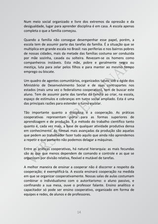 14
Num meio social organizado e livre dos extremos da opressão e da
desigualdade, lugar para aprender disciplina é em casa. A escola apenas
completa o que a família começou.
Quando a família não consegue desempenhar esse papel, porém, a
escola tem de assumir parte das tarefas da família. É a situação que se
multiplica em grande escala no Brasil: nas periferias e nos bairros pobres
de nossas cidades, mais da metade das famílias costuma ser conduzida
por mãe sozinha, casada ou solteira. Revezam-se os homens como
companheiros instáveis. Esta mãe, pobre e geralmente negra ou
mestiça, luta para zelar pelos filhos e para manter ao mesmo tempo
emprego ou biscate.
Um quadro de agentes comunitários, organizados talvez sob a égide dos
Ministério de Desenvolvimento Social e de suas contrapartes nos
estados (mais uma vez o federalismo cooperativo), tem de buscar este
aluno. Tem de assumir parte das tarefas da família ao criar, na escola,
espaço de estímulos e cobranças em turno social ampliado. Esta é uma
das principais razões para estender o turno escolar.
Tão importante quanto a disciplina é a cooperação. As práticas
cooperativas representam porta para as formas superiores de
aprendizagem e de produção. É o método do trabalho científico tanto
quanto é, cada vez mais, a base de qualquer atividade produtiva densa
em conhecimento. As formas mais avançadas da produção são aquelas
que pedem ao trabalhador fazer tudo aquilo que ainda não aprendemos
a repetir e que portanto não podemos delagar a máquinas.
Entre as práticas cooperativas, há natural hierarquia: as mais fecundas
são as que que menos dependem de comando e controle e as que se
organizam por divisão relativa, flexível e mutável de tarefas.
A melhor maneira de ensinar a cooperar não é discorrer a respeito da
cooperação; é exemplificá-la. A escola ensinará cooperação na medida
em que se organizar cooperativamente. Nossas salas de aulas costumam
combinar o individualismo com o autoritarismo: o aluno passivo, e
confinando a sua mesa, ouve o professor falante. Ensino analítico e
capacitador só pode ser ensino cooperativo, organizado em forma de
equipes e redes, de alunos e de professores.
 