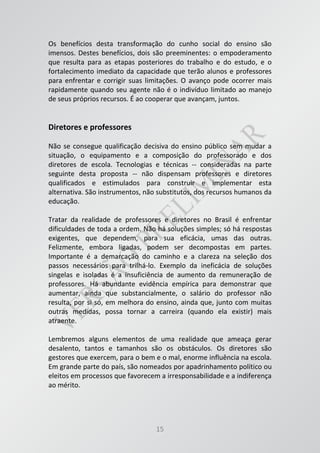 15
Os benefícios desta transformação do cunho social do ensino são
imensos. Destes benefícios, dois são preeminentes: o empoderamento
que resulta para as etapas posteriores do trabalho e do estudo, e o
fortalecimento imediato da capacidade que terão alunos e professores
para enfrentar e corrigir suas limitações. O avanço pode ocorrer mais
rapidamente quando seu agente não é o indivíduo limitado ao manejo
de seus próprios recursos. É ao cooperar que avançam, juntos.
Diretores e professores
Não se consegue qualificação decisiva do ensino público sem mudar a
situação, o equipamento e a composição do professorado e dos
diretores de escola. Tecnologias e técnicas -- consideradas na parte
seguinte desta proposta -- não dispensam professores e diretores
qualificados e estimulados para construir e implementar esta
alternativa. São instrumentos, não substitutos, dos recursos humanos da
educação.
Tratar da realidade de professores e diretores no Brasil é enfrentar
dificuldades de toda a ordem. Não há soluções simples; só há respostas
exigentes, que dependem, para sua eficácia, umas das outras.
Felizmente, embora ligadas, podem ser decompostas em partes.
Importante é a demarcação do caminho e a clareza na seleção dos
passos necessários para trilhá-lo. Exemplo da ineficácia de soluções
singelas e isoladas é a insuficiência de aumento da remuneração de
professores. Há abundante evidência empírica para demonstrar que
aumentar, ainda que substancialmente, o salário do professor não
resulta, por si só, em melhora do ensino, ainda que, junto com muitas
outras medidas, possa tornar a carreira (quando ela existir) mais
atraente.
Lembremos alguns elementos de uma realidade que ameaça gerar
desalento, tantos e tamanhos são os obstáculos. Os diretores são
gestores que exercem, para o bem e o mal, enorme influência na escola.
Em grande parte do país, são nomeados por apadrinhamento político ou
eleitos em processos que favorecem a irresponsabilidade e a indiferença
ao mérito.
 
