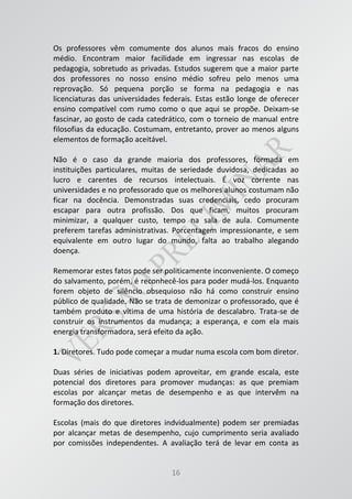 16
Os professores vêm comumente dos alunos mais fracos do ensino
médio. Encontram maior facilidade em ingressar nas escolas de
pedagogia, sobretudo as privadas. Estudos sugerem que a maior parte
dos professores no nosso ensino médio sofreu pelo menos uma
reprovação. Só pequena porção se forma na pedagogia e nas
licenciaturas das universidades federais. Estas estão longe de oferecer
ensino compatível com rumo como o que aqui se propõe. Deixam-se
fascinar, ao gosto de cada catedrático, com o torneio de manual entre
filosofias da educação. Costumam, entretanto, prover ao menos alguns
elementos de formação aceitável.
Não é o caso da grande maioria dos professores, formada em
instituições particulares, muitas de seriedade duvidosa, dedicadas ao
lucro e carentes de recursos intelectuais. É voz corrente nas
universidades e no professorado que os melhores alunos costumam não
ficar na docência. Demonstradas suas credenciais, cedo procuram
escapar para outra profissão. Dos que ficam, muitos procuram
minimizar, a qualquer custo, tempo na sala de aula. Comumente
preferem tarefas administrativas. Porcentagem impressionante, e sem
equivalente em outro lugar do mundo, falta ao trabalho alegando
doença.
Rememorar estes fatos pode ser politicamente inconveniente. O começo
do salvamento, porém, é reconhecê-los para poder mudá-los. Enquanto
forem objeto de silêncio obsequioso não há como construir ensino
público de qualidade. Não se trata de demonizar o professorado, que é
também produto e vítima de uma história de descalabro. Trata-se de
construir os instrumentos da mudança; a esperança, e com ela mais
energia transformadora, será efeito da ação.
1. Diretores. Tudo pode começar a mudar numa escola com bom diretor.
Duas séries de iniciativas podem aproveitar, em grande escala, este
potencial dos diretores para promover mudanças: as que premiam
escolas por alcançar metas de desempenho e as que intervêm na
formação dos diretores.
Escolas (mais do que diretores indvidualmente) podem ser premiadas
por alcançar metas de desempenho, cujo cumprimento seria avaliado
por comissões independentes. A avaliação terá de levar em conta as
 