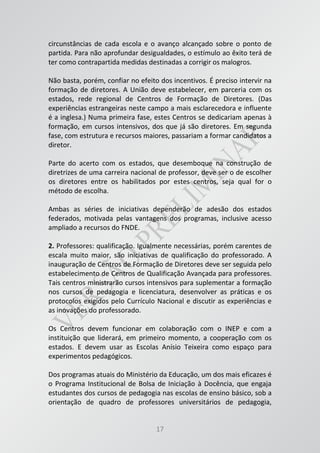 17
circunstâncias de cada escola e o avanço alcançado sobre o ponto de
partida. Para não aprofundar desigualdades, o estímulo ao êxito terá de
ter como contrapartida medidas destinadas a corrigir os malogros.
Não basta, porém, confiar no efeito dos incentivos. É preciso intervir na
formação de diretores. A União deve estabelecer, em parceria com os
estados, rede regional de Centros de Formação de Diretores. (Das
experiências estrangeiras neste campo a mais esclarecedora e influente
é a inglesa.) Numa primeira fase, estes Centros se dedicariam apenas à
formação, em cursos intensivos, dos que já são diretores. Em segunda
fase, com estrutura e recursos maiores, passariam a formar candidatos a
diretor.
Parte do acerto com os estados, que desemboque na construção de
diretrizes de uma carreira nacional de professor, deve ser o de escolher
os diretores entre os habilitados por estes centros, seja qual for o
método de escolha.
Ambas as séries de iniciativas dependerão de adesão dos estados
federados, motivada pelas vantagens dos programas, inclusive acesso
ampliado a recursos do FNDE.
2. Professores: qualificação. Igualmente necessárias, porém carentes de
escala muito maior, são iniciativas de qualificação do professorado. A
inauguração de Centros de Formação de Diretores deve ser seguida pelo
estabelecimento de Centros de Qualificação Avançada para professores.
Tais centros ministrarão cursos intensivos para suplementar a formação
nos cursos de pedagogia e licenciatura, desenvolver as práticas e os
protocolos exigidos pelo Currículo Nacional e discutir as experiências e
as inovações do professorado.
Os Centros devem funcionar em colaboração com o INEP e com a
instituição que liderará, em primeiro momento, a cooperação com os
estados. E devem usar as Escolas Anísio Teixeira como espaço para
experimentos pedagógicos.
Dos programas atuais do Ministério da Educação, um dos mais eficazes é
o Programa Institucional de Bolsa de Iniciação à Docência, que engaja
estudantes dos cursos de pedagogia nas escolas de ensino básico, sob a
orientação de quadro de professores universitários de pedagogia,
 