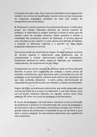 18
recrutados em todo o país. Este corpo de orientadores terá engajamento
também nos Centros de Qualificação e servirá como um dos mananciais
da vanguarda pedagógica portadora de todo este projeto de
soerguimento do ensino básico.
3. Professores: carreira nacional e Prova Nacional Docente. A União deve
propor aos estados federados diretrizes de carreira nacional de
professor. A razão básica é simples: valorizar a carreira e atrair para ela
número maior de vocações docentes. Razão acessória é facilitar a
mobilidade dos professores dentro da federação. A carreira nacional
será vinculada ao piso salarial. E o piso salarial será definido de maneira
a respeitar as diferenças regionais e a permitir em cada região
progressão adequada na carreira.
Esta carreira pode ser construída em etapas. Ela pode começar na forma
de carreira especial e suplementar para professores que se
comprometam a manter determinadas metas de desempenho.
Receberiam adicional ao salário, depois de avaliação, por avaliadores
independentes, do cumprimento de tais metas.
Complemento da carreira nacional de professor pode ser Prova Nacional
Docente. A prova seria organizada por analogia a outras provas de
iniciação a profissionais. Seria ministrada após a conclusão do curso de
pedagogia ou de licenciatura. Conteria parte teórica (nas disciplinas em
que cada professor lecionaria) e parte prática (demonstração de
capacidade de ensino, de acordo com métodos e critérios reconhecidos).
Exigiria de todos os professores demonstrar que estão preparados para
ensinar nas áreas para as quais se credenciam. E, por isto mesmo, junto
com as outras iniciativas descritas em seguida, serviria como meio
poderoso de influir nos cursos de pedagogia e de licenciatura.
4. Cursos de pedagogia e de licenciatura. Elemento crucial na formação
de professores e diretores é a transformação dos cursos de pedagogia e
de licenciatura. São as instituições universitárias privadas que formam a
grande maioria dos professores. A qualidade do que ali acontece é, para
dizer o menos, desigual. Os instrumentos disponíveis para qualificá-las
são insuficientes.
 
