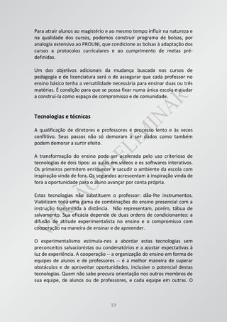 19
Para atrair alunos ao magistério e ao mesmo tempo influir na natureza e
na qualidade dos cursos, podemos construir programa de bolsas, por
analogia extensiva ao PROUNI, que condicione as bolsas à adaptação dos
cursos a protocolos curriculares e ao cumprimento de metas pré-
definidas.
Um dos objetivos adicionais da mudança buscada nos cursos de
pedagogia e de licenciatura será o de assegurar que cada professor no
ensino básico tenha a versatilidade necessária para ensinar duas ou três
matérias. É condição para que se possa fixar numa única escola e ajudar
a construí-la como espaço de compromisso e de comunidade.
Tecnologias e técnicas
A qualificação de diretores e professores é processo lento e às vezes
conflitivo. Seus passos não só demoram a ser dados como também
podem demorar a surtir efeito.
A transformação do ensino pode ser acelerada pelo uso criterioso de
tecnologias de dois tipos: as aulas em vídeos e os softwares interativos.
Os primeiros permitem enriquecer e sacudir o ambiente da escola com
inspiração vinda de fora. Os segundos acrescentam à inspiração vinda de
fora a oportunidade para o aluno avançar por conta própria.
Estas tecnologias não substituem o professor: dão-lhe instrumentos.
Viabilizam toda uma gama de combinações do ensino presencial com a
instrução transmitida à distância. Não representam, porém, tábua de
salvamento. Sua eficácia depende de duas ordens de condicionantes: a
difusão de atitude experimentalista no ensino e o compromisso com
cooperação na maneira de ensinar e de apreender.
O experimentalismo estimula-nos a abordar estas tecnologias sem
preconceitos salvacionistas ou condenatórios e a ajustar expectativas à
luz de experiência. A cooperação -- a organização do ensino em forma de
equipes de alunos e de professores -- é a melhor maneira de superar
obstáculos e de aproveitar oportunidades, inclusive o potencial destas
tecnologias. Quem não sabe procura orientação nos outros membros de
sua equipe, de alunos ou de professores, e cada equipe em outras. O
 