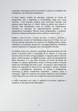 21
e daqueles, ainda pobres porém convertidos à cultura e às ambições dos
emergentes, que chamamos batalhadores.
O Brasil adotou modelo de educação, inspirado na França de
antigamente, que é dogmático e enciclopédico. Briga com nossa
natureza -- esta anarquia criadora, este sincretismo fecundo, esta
pujança quase cega que é o Brasil. Sufoca os gênios que nascem e
morrem, não reconhecidos, entre os milhões de trabalhadores.
Contradiz os requisitos do experimentalismo científico e do
vanguardismo tecnológico. Reforça nossas desigualdades e exclusões.
Despreza a aliança revolucionária entre a ciência e a democracia.
Chegou a hora de tirar a camisa de força. A tarefa é converter o
espontaneísmo inculto em flexibilidade preparada. E a chave está em
encarnar grandes aspirações em sequência de medidas práticas: passos
cuidadosos e encadeados, guiados por concepção audaciosa. Propósitos
e planos explicados em linguagem que todos possam entender.
O trabalho a fazer tem, portanto, de avançar simultaneamente em três
planos. O primeiro plano é construção de um ideário. É o que esta
primeira parte do texto começa a esboçar. O segundo plano é série de
ações a serem lançadas, em rápida sucessão, a partir do lançamento da
Pátria Educadora. É o que está resumido, em forma de elenco de
medidas, na segunda parte desta minuta. O terceiro plano é consulta
ampla dos interessados em todo o país. Já começou: meio mundo em
matéria de educação no Brasil já foi consultado e opinou. Teremos
críticos e eventualmente adversários. Já começa a configurar-se,
entretanto, a aliança amplamente majoritária -- política, social, e
intelectual -- capaz de sustentar este projeto. Nenhuma outra iniciativa
no país tem tanto para contar com o apoio da maioria dos brasileiros.
A nação responderá com ardor. E quebrará as barreiras, objetivas e
subjetivas, à execução da obra libertadora.
 