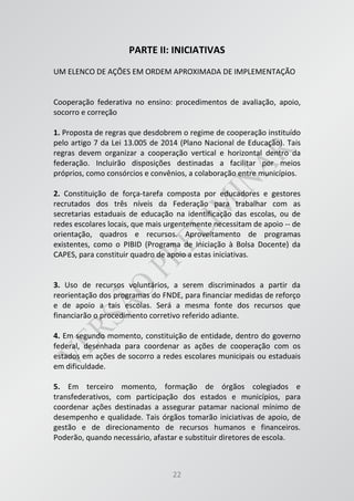 22
PARTE II: INICIATIVAS
UM ELENCO DE AÇÕES EM ORDEM APROXIMADA DE IMPLEMENTAÇÃO
Cooperação federativa no ensino: procedimentos de avaliação, apoio,
socorro e correção
1. Proposta de regras que desdobrem o regime de cooperação instituído
pelo artigo 7 da Lei 13.005 de 2014 (Plano Nacional de Educação). Tais
regras devem organizar a cooperação vertical e horizontal dentro da
federação. Incluirão disposições destinadas a facilitar por meios
próprios, como consórcios e convênios, a colaboração entre municípios.
2. Constituição de força-tarefa composta por educadores e gestores
recrutados dos três níveis da Federação para trabalhar com as
secretarias estaduais de educação na identificação das escolas, ou de
redes escolares locais, que mais urgentemente necessitam de apoio -- de
orientação, quadros e recursos. Aproveitamento de programas
existentes, como o PIBID (Programa de Iniciação à Bolsa Docente) da
CAPES, para constituir quadro de apoio a estas iniciativas.
3. Uso de recursos voluntários, a serem discriminados a partir da
reorientação dos programas do FNDE, para financiar medidas de reforço
e de apoio a tais escolas. Será a mesma fonte dos recursos que
financiarão o procedimento corretivo referido adiante.
4. Em segundo momento, constituição de entidade, dentro do governo
federal, desenhada para coordenar as ações de cooperação com os
estados em ações de socorro a redes escolares municipais ou estaduais
em dificuldade.
5. Em terceiro momento, formação de órgãos colegiados e
transfederativos, com participação dos estados e municípios, para
coordenar ações destinadas a assegurar patamar nacional mínimo de
desempenho e qualidade. Tais órgãos tomarão iniciativas de apoio, de
gestão e de direcionamento de recursos humanos e financeiros.
Poderão, quando necessário, afastar e substituir diretores de escola.
 