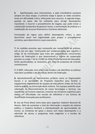 23
6. Aperfeiçoados seus instrumentos, a ação transfederal avançará
sempre em duas etapas. A primeira etapa é apoiar as redes escolares
locais em dificuldade crítica, reforçando seus recursos. A segunda etapa,
quando tal apoio não for suficiente para corrigir desempenho
inaceitável, é recorrer a procedimento de resgate, que pode incluir a
substituição temporária de gestores locais, a reorientação de práticas e a
mobilização de recursos financeiros e humanos adicionais.
Formulação de regras para definir desempenho crítico, e para
discriminar quem tem legitimidade para propor o procedimento
corretivo, para determiná-lo e para executá-lo.
7. As medidas previstas aqui começarão por reorientação de práticas,
sob as leis em vigor. Continuarão por mudanças legais que regulem o
artigo 23 da Constituição (que trata das competências concorrentes
dentro da Federação) e que desenvolvam o regime de cooperação
previsto no artigo 7 da lei 13.005 de 2014 (Plano Nacional de Educação).
Serão aprofundadas, se necessário, por meio de propostas de emenda
constitucional.
7. O INEP, reforçado, terá entre suas funções a de identificar as práticas
mais bem sucedidas e de difundi-las dentro da Federação.
8. Aproveitamento de instrumentos jurídicos como as Organizações
Sociais e as Sociedades de Propósito Específico para facilitar o
engajamento experimental de equipes de educadores vindos de fora do
sistema público na construção deste sistema. Tais equipes poderão atuar
sobretudo no desenvolvimento de novas tecnologias e técnicas, nas
sequências curriculares especiais, inclusive nas iniciativas supletivas para
alunos em dificuldade, nas escolas de referência e nos Centros de
Qualificação Avançada para professores.
9. Uso da Prova Brasil como base para organizar Cadastro Nacional de
Alunos. Além de aumentar o nível de informação a respeito do sistema
público, o Cadastro facilitará a individualização de oportunidades de
ensino: as iniciativas de apoio a alunos com baixo desempenho e a
admissão de alunos a programas mais exigentes e a escolas de
referência.
 
