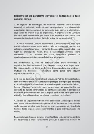 24
Reorientação do paradigma curricular e pedagógico: a base
nacional comum
1. O objetivo da construção do Currículo Nacional (Base Nacional
Comum) é substituir uniformidade desorganizada por diversidade
organizada: sistema nacional de educação que, aberto a alternativas,
seja capaz de evoluir à luz da experiência. A organização do Currículo
Nacional será coordenada por instituição específica que conte com
representantes dos três níveis da Federação e da sociedade civil.
2. A Base Nacional Comum abandonará o enciclopedismo raso que
tradicionalmente marca nosso ensino. Não se contentará, porém, em
colocar enciclopédia menor -- conjunto de conteúdos consagrados -- no
lugar da enciclopédia maior. Dará a capacitações primazia sobre
conteúdos. E na maneira de tratar conteúdos preferirá o
aprofundamento seletivo à superficialidade abrangente.
No fundamental 1, não há distinção clara entre conteúdos e
capacitações. No fundamental 2, a diferença começa a ser importante.
No ensino médio, ela torna-se decisiva. O aprofundamento seletivo --
mutável ou itinerante -- funcionará como palco para adquirir
capacitações analíticas.
3. O eixo do Currículo Nacional será Sequência Padrão de Capacitações,
com foco maior em análise verbal (interpretação e composição de texto)
e raciocínio lógico e matemático. Nos níveis superiores do ensino básico,
haverá liberdade crescente para desenvolver as capacitações no
contexto de estudo aprofundado de conteúdos variados. A composição
do ENEM, transformado em ENEM digital, será usada para qualificar o
exercício desta liberdade na escolha de conteúdos curriculares.
4. Ao lado da Sequência Padrão haverá Sequências Especiais para alunos
com maior dificuldade ou maior potencial. As Sequências Especiais não
serão apenas versões mais lentas ou mais aceleradas da Sequência
Padrão. Serão espaços para experimentos e para individualização do
ensino.
5. As iniciativas de apoio a alunos em dificuldade terão sempre o sentido
de devolvê-los o mais rapidamente possível à Sequência Padrão. O
 