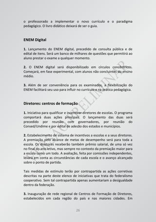 26
o professorado a implementar o novo currículo e o paradigma
pedagógico. O livro didático deixará de ser o guia.
ENEM Digital
1. Lançamento do ENEM digital, precedido de consulta pública e de
edital de itens. Será um banco de milhares de questões que permitirá ao
aluno prestar o exame a qualquer momento.
2. O ENEM digital será disponibilizado em círculos concêntricos.
Começará, em fase experimental, com alunos não concluintes do ensino
médio.
3. Além de ser conveniência para os examinados, a flexibilização do
ENEM facilitará seu uso para influir no currículo e na prática pedagógica.
Diretores: centros de formação
1. Iniciativa para qualificar e incentivar diretores de escolas. O programa
comportará duas ações principais. O lançamento das duas será
precedido por reunião com governadores, por reunião do
Consed/Undime e por edital de adesão dos estados e municípios.
2. Estabelecimento de sistema de incentivos a escolas e a seus diretores.
A premiação pelo alcance de metas de desempenho será para toda a
escola. Os diretores receberão também prêmio salarial, de uma só vez
no final do ano letivo, mas sempre no contexto da premiação maior para
a escola como um todo. A avaliação, feita por comissões independentes,
levará em conta as circunstâncias de cada escola e o avanço alcançado
sobre o ponto de partida.
Tais medidas de estímulo terão por contrapartida as ações corretivas
descritas na parte deste elenco de iniciativas que trata do federalismo
cooperativo. Sem tal contrapartida apenas aumentariam a desigualdade
dentro da federação.
3. Inauguração de rede regional de Centros de Formação de Diretores,
estabelecidos em cada região do país e nas maiores cidades. Em
 