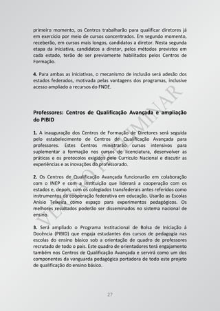 27
primeiro momento, os Centros trabalharão para qualificar diretores já
em exercício por meio de cursos concentrados. Em segundo momento,
receberão, em cursos mais longos, candidatos a diretor. Nesta segunda
etapa da iniciativa, candidatos a diretor, pelos métodos previstos em
cada estado, terão de ser previamente habilitados pelos Centros de
Formação.
4. Para ambas as iniciativas, o mecanismo de inclusão será adesão dos
estados federados, motivada pelas vantagens dos programas, inclusive
acesso ampliado a recursos do FNDE.
Professores: Centros de Qualificação Avançada e ampliação
do PIBID
1. A inauguração dos Centros de Formação de Diretores será seguida
pelo estabelecimento de Centros de Qualificação Avançada para
professores. Estes Centros ministrarão cursos intensivos para
suplementar a formação nos cursos de licenciatura, desenvolver as
práticas e os protocolos exigidos pelo Currículo Nacional e discutir as
experiências e as inovações do professorado.
2. Os Centros de Qualificação Avançada funcionarão em colaboração
com o INEP e com a instituição que liderará a cooperação com os
estados e, depois, com os colegiados transfederais antes referidos como
instrumentos da cooperação federativa em educação. Usarão as Escolas
Anísio Teixeira como espaço para experimentos pedagógicos. Os
melhores resultados poderão ser disseminados no sistema nacional de
ensino.
3. Será ampliado o Programa Institucional de Bolsa de Iniciação à
Docência (PIBID) que engaja estudantes dos cursos de pedagogia nas
escolas do ensino básico sob a orientação de quadro de professores
recrutado de todo o país. Este quadro de orientadores terá engajamento
também nos Centros de Qualificação Avançada e servirá como um dos
componentes da vanguarda pedagógica portadora de todo este projeto
de qualificação do ensino básico.
 