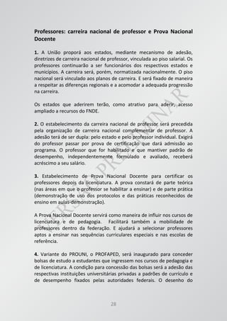 28
Professores: carreira nacional de professor e Prova Nacional
Docente
1. A União proporá aos estados, mediante mecanismo de adesão,
diretrizes de carreira nacional de professor, vinculada ao piso salarial. Os
professores continuarão a ser funcionários dos respectivos estados e
municípios. A carreira será, porém, normatizada nacionalmente. O piso
nacional será vinculado aos planos de carreira. E será fixado de maneira
a respeitar as diferenças regionais e a acomodar a adequada progressão
na carreira.
Os estados que aderirem terão, como atrativo para aderir, acesso
ampliado a recursos do FNDE.
2. O estabelecimento da carreira nacional de professor será precedida
pela organização de carreira nacional complementar de professor. A
adesão terá de ser dupla: pelo estado e pelo professor individual. Exigirá
do professor passar por prova de certificação que dará admissão ao
programa. O professor que for habilitado e que mantiver padrão de
desempenho, independentemente formulado e avaliado, receberá
acréscimo a seu salário.
3. Estabelecimento de Prova Nacional Docente para certificar os
professores depois da licenciatura. A prova constará de parte teórica
(nas áreas em que o professor se habilitar a ensinar) e de parte prática
(demonstração de uso dos protocolos e das práticas reconhecidos de
ensino em aulas-demonstração).
A Prova Nacional Docente servirá como maneira de influir nos cursos de
licenciatura e de pedagogia. Facilitará também a mobilidade de
professores dentro da federação. E ajudará a selecionar professores
aptos a ensinar nas sequências curriculares especiais e nas escolas de
referência.
4. Variante do PROUNI, o PROFAPED, será inaugurado para conceder
bolsas de estudo a estudantes que ingressem nos cursos de pedagogia e
de licenciatura. A condição para concessão das bolsas será a adesão das
respectivas instituições universitárias privadas a padrões de currículo e
de desempenho fixados pelas autoridades federais. O desenho do
 
