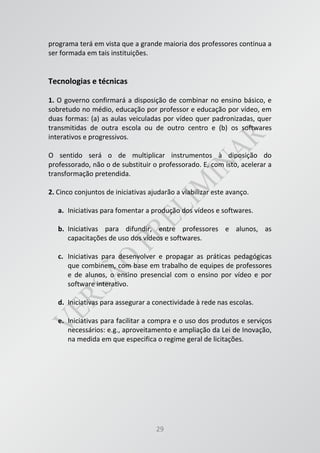 29
programa terá em vista que a grande maioria dos professores continua a
ser formada em tais instituições.
Tecnologias e técnicas
1. O governo confirmará a disposição de combinar no ensino básico, e
sobretudo no médio, educação por professor e educação por vídeo, em
duas formas: (a) as aulas veiculadas por vídeo quer padronizadas, quer
transmitidas de outra escola ou de outro centro e (b) os softwares
interativos e progressivos.
O sentido será o de multiplicar instrumentos à diposição do
professorado, não o de substituir o professorado. E, com isto, acelerar a
transformação pretendida.
2. Cinco conjuntos de iniciativas ajudarão a viabilizar este avanço.
a. Iniciativas para fomentar a produção dos vídeos e softwares.
b. Iniciativas para difundir, entre professores e alunos, as
capacitações de uso dos vídeos e softwares.
c. Iniciativas para desenvolver e propagar as práticas pedagógicas
que combinem, com base em trabalho de equipes de professores
e de alunos, o ensino presencial com o ensino por vídeo e por
software interativo.
d. Iniciativas para assegurar a conectividade à rede nas escolas.
e. Iniciativas para facilitar a compra e o uso dos produtos e serviços
necessários: e.g., aproveitamento e ampliação da Lei de Inovação,
na medida em que especifica o regime geral de licitações.
 