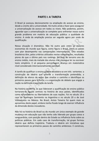 3
PARTE I: A TAREFA
O Brasil já avançou decisivamente na ampliação do acesso ao ensino,
desde a creche até a universidade. Há muito ainda a fazer para assegurar
a universalização do acesso em todos os níveis. Não podemos, porém,
aguardar que a universalização se complete para enfrentar nosso outro
grande problema em matéria de educação pública: a qualidade do
ensino. A onda da ampliação precisa ser seguida agora por onda de
qualificação.
Nossa situação é dramática. Não há outro país entre as maiores
economias do mundo que figura, como figura o Brasil, entre os países
com pior desempenho nas comparações internacionais. Oito estados
brasileiros têm, pelos critérios utilizados nestas comparações, resultados
piores do que o último país nos rankings. No final do terceiro ano do
ensino médio, mais da metade dos alunos mal consegue ler ou escrever
texto simplório. E só pequena porcentagem alcança em matemática
nível considerado internacionalmente aceitável.
A tarefa de qualificar o ensino público desdobra-se em três vertentes: a
construção de ideário que oriente a transformação pretendida; a
definição de elenco de ações que sinalize o caminho e identifique os
primeiros passos para trilhá-lo; e a organização de debate que engaje a
nação na definição e execução da tarefa.
Na história moderna, os que lideraram a qualificação do ensino público
tornaram-se figuras centrais na história de seus países, identificados
como refundadores ou libertadores de suas nações. Foi no século 19 o
caso de Domingos Sarmiento na Argentina e no século 20 o de José
Vasconcelos no México. No Brasil, Anísio Teixeira foi quem mais se
aproximou deste papel, embora tenha ficado longe de exercer influência
da dimensão destes inovadores.
Não há na história do Brasil ou do mundo um único exemplo de grande
mudança em educação que não tenha sido liderada por grupo coeso e
vanguardista, com posição dentro do Estado ou influência forte sobre as
políticas públicas. Em cada caso de transformação, tal grupo formou
ideário que definiu trajetória. Traduziu o ideário em iniciativas que
representaram os primeiros passos de caminho ambicioso. E construiu,
 