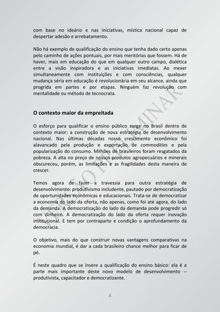 4
com base no ideário e nas iniciativas, mística nacional capaz de
despertar adesão e arrebatamento.
Não há exemplo de qualificação do ensino que tenha dado certo apenas
pelo caminho de ações pontuais, por mais meritórias que fossem. Há de
haver, mais em educação do que em qualquer outro campo, dialética
entre a visão inspiradora e as iniciativas imediatas. Ao mexer
simultaneamente com instituições e com consciências, qualquer
mudança séria em educação é revolucionária em seu alcance, ainda que
progrida em partes e por etapas. Ninguém faz revolução com
mentalidade ou método de tecnocrata.
O contexto maior da empreitada
O esforço para qualificar o ensino público surge no Brasil dentro de
contexto maior: a construção de nova estratégia de desenvolvimento
nacional. Nas últimas décadas nosso crescimento econômico foi
alavancado pela produção e exportação de commodities e pela
popularização do consumo. Milhões de brasileiros foram resgatados da
pobreza. A alta no preço de nossos produtos agropecuários e minerais
obscureceu, porém, as limitações e as fragilidades desta maneira de
crescer.
Temos agora de fazer a travessia para outra estratégia de
desenvolvimento: produtivismo includente, pautado por democratização
de oportunidades econômicas e educacionais. Trata-se de democratizar
a economia do lado da oferta, não apenas, como foi até agora, do lado
da demanda. A democratização do lado da demanda pode progredir só
com dinheiro. A democratização do lado da oferta requer inovação
institucional. E tem por contraparte e condição o aprofundamento da
democracia.
O objetivo, mais do que construir novas vantagens comparativas na
economia mundial, é dar a cada brasileiro chance melhor para ficar de
pé.
É neste quadro que se insere a qualificação do ensino básico: ela é a
parte mais importante deste novo modelo de desenvolvimento --
produtivista, capacitador e democratizante.
 