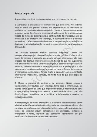 5
Pontos de partida
A proposta a construir e a implementar tem três pontos de partida.
1. Aproveitar e ultrapassar o exemplo do que deu certo. Nos últimos
anos o Brasil viu grande número de experimentos na tentativa de
melhorar os resultados do ensino público. Muitos destes experimentos
seguiram lógica de eficiência empresarial, valendo-se de práticas como a
fixação de metas de desempenho, a continuidade da avaliação, o uso de
incentivos e de métodos de cobrança, o acompanhamento e, quando
necessário, o afastamento de diretores, a despolitização da escolha de
diretores e a individualização do ensino, especialmente para alunos em
dificuldade.
Tais práticas surtiram efeitos positivos inegáveis. Devem ser
incorporadas ao projeto de qualificação do ensino público. Estão, porém,
longe de compor o conjunto do projeto de que precisamos: são mais
eficazes nos degraus inferiores do ensino básico do que nos superiores;
têm eficácia decrescente, uma vez alcançado o patamar que possibilitam
alcançar; deixam intocado o paradigma curricular e pedagógico e não
sustentam o movimento de que precisamos para enfrentar interesses e
preconceitos contrariados. Temos muito a aprender com a orientação
empresarial. Precisamos, contudo, de muito mais do que ela é capaz de
oferecer.
2. Mudar a maneira de ensinar e de aprender. Nosso ensino é
tradicionalmente pautado por enciclopedismo raso e informativo. De
acordo com o ponto de vista que imperou no Brasil, o melhor aluno seria
o que melhor conseguisse decorar a enciclopédia ainda que não
demonstrasse capacidade para mobilizar a informação a serviço do
raciocínio analítico.
A interpretação de textos exemplifica o problema. Mesmo quando vence
a barreira da alfabetização funcional grande parte de nossos alunos não
consegue ou mal consegue interpretar textos, sobretudo quando nestes
textos se introduz algum componente de abstração. Instados a
interpretar o texto, repetem seu conteúdo, literalmente ou por
paráfrase. Oscilam entre repetição e devaneio.
 