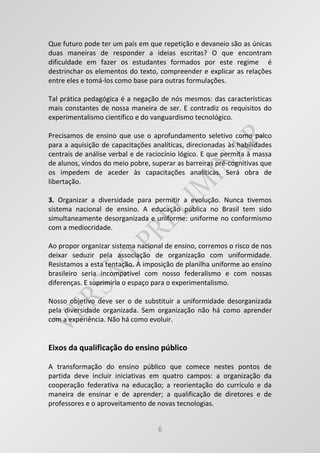 6
Que futuro pode ter um país em que repetição e devaneio são as únicas
duas maneiras de responder a ideias escritas? O que encontram
dificuldade em fazer os estudantes formados por este regime é
destrinchar os elementos do texto, compreender e explicar as relações
entre eles e tomá-los como base para outras formulações.
Tal prática pedagógica é a negação de nós mesmos: das características
mais constantes de nossa maneira de ser. E contradiz os requisitos do
experimentalismo científico e do vanguardismo tecnológico.
Precisamos de ensino que use o aprofundamento seletivo como palco
para a aquisição de capacitações analíticas, direcionadas às habilidades
centrais de análise verbal e de raciocínio lógico. E que permita à massa
de alunos, vindos do meio pobre, superar as barreiras pré-cognitivas que
os impedem de aceder às capacitações analíticas. Será obra de
libertação.
3. Organizar a diversidade para permitir a evolução. Nunca tivemos
sistema nacional de ensino. A educação pública no Brasil tem sido
simultaneamente desorganizada e uniforme: uniforme no conformismo
com a mediocridade.
Ao propor organizar sistema nacional de ensino, corremos o risco de nos
deixar seduzir pela associação de organização com uniformidade.
Resistamos a esta tentação. A imposição de planilha uniforme ao ensino
brasileiro seria incompatível com nosso federalismo e com nossas
diferenças. E suprimiria o espaço para o experimentalismo.
Nosso objetivo deve ser o de substituir a uniformidade desorganizada
pela diversidade organizada. Sem organização não há como aprender
com a experiência. Não há como evoluir.
Eixos da qualificação do ensino público
A transformação do ensino público que comece nestes pontos de
partida deve incluir iniciativas em quatro campos: a organização da
cooperação federativa na educação; a reorientação do currículo e da
maneira de ensinar e de aprender; a qualificação de diretores e de
professores e o aproveitamento de novas tecnologias.
 