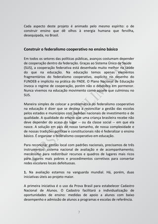 7
Cada aspecto deste projeto é animado pelo mesmo espírito: o de
construir ensino que dê olhos à energia humana que fervilha,
desequipada, no Brasil.
Construir o federalismo cooperativo no ensino básico
Em todos os setores das políticas públicas, avanços costumam depender
de cooperação dentro da federação. Graças ao Sistema Único de Saúde
(SUS), a cooperação federativa está desenhada muito melhor na saúde
do que na educação. Na educação temos apenas elementos
fragmentários do federalismo cooperativo, explícito no desenho do
FUNDEB e implícito na prática do FNDE. O Plano Nacional de Educação
invoca o regime de cooperação, porém não o desdobra em pormenor.
Nunca vivemos na educação movimento como aquele que culminou no
SUS.
Maneira simples de colocar a problemática do federalismo cooperativo
na educação é dizer que se destina a reconciliar a gestão das escolas
pelos estados e municípios com padrões nacionais de investimento e de
qualidade. A qualidade do ensino que uma criança brasileira recebe não
deve depender do acaso do lugar -- ou da classe social -- em que ela
nasce. A solução em país de nosso tamanho, de nossa complexidade e
de nossas tradições políticas e constitucionais não é federalizar o ensino
básico. É organizar o federalismo cooperativo em educação.
Para reconciliar gestão local com padrões nacionais, precisamos de três
instrumentos: sistema nacional de avaliação e de acompanhamento;
mecanismo para redistribuir recursos e quadros de lugares mais ricos
para lugares mais pobres e procedimentos corretivos para consertar
redes escolares locais defeituosas.
1. Na avaliação estamos na vanguarda mundial. Há, porém, duas
iniciativas úteis ao projeto maior.
A primeira iniciativa é o uso da Prova Brasil para estabelecer Cadastro
Nacional de Alunos. O Cadastro facilitará a individualização de
oportunidades de ensino: medidas de apoio a alunos com baixo
desempenho e admissão de alunos a programas e escolas de referência.
 
