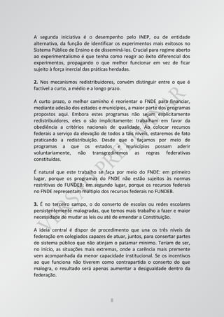 8
A segunda iniciativa é o desempenho pelo INEP, ou de entidade
alternativa, da função de identificar os experimentos mais exitosos no
Sistema Público de Ensino e de disseminá-los. Crucial para regime aberto
ao experimentalismo é que tenha como reagir ao êxito diferencial dos
experimentos, propagando o que melhor funcionar em vez de ficar
sujeito à força inercial das práticas herdadas.
2. Nos mecanismos redistribuidores, convém distinguir entre o que é
factível a curto, a médio e a longo prazo.
A curto prazo, o melhor caminho é reorientar o FNDE para financiar,
mediante adesão dos estados e municípios, a maior parte dos programas
propostos aqui. Embora estes programas não sejam explicitamente
redistribuidores, eles o são implicitamente: trabalham em favor da
obediência a critérios nacionais de qualidade. Ao colocar recursos
federais a serviço da elevação de todos a tais níveis, estaremos de fato
praticando a redistribuição. Desde que o façamos por meio de
programas a que os estados e municípios possam aderir
voluntariamente, não transgrediremos as regras federativas
constituídas.
É natural que este trabalho se faça por meio do FNDE: em primeiro
lugar, porque os programas do FNDE não estão sujeitos às normas
restritivas do FUNDEB; em segundo lugar, porque os recursos federais
no FNDE representam múltiplo dos recursos federais no FUNDEB.
3. É no terceiro campo, o do conserto de escolas ou redes escolares
persistentemente malogradas, que temos mais trabalho a fazer e maior
necessidade de mudar as leis ou até de emendar a Constituição.
A ideia central é dispor de procedimento que una os três níveis da
federação em colegiados capazes de atuar, juntos, para consertar partes
do sistema público que não atinjam o patamar mínimo. Teriam de ser,
no início, as situações mais extremas, onde a carência mais premente
vem acompanhada da menor capacidade institucional. Se os incentivos
ao que funciona não tiverem como contrapartida o conserto do que
malogra, o resultado será apenas aumentar a desigualdade dentro da
federação.
 