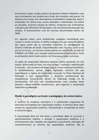 9
Em primeira etapa, quadro próprio do governo federal trabalharia com
suas contrapartes nos estados para tratar das situações mais graves. Os
diretores de escolas com desempenho insatisfatório receberiam apoio e
orientação. Em último caso, seriam afastados e substituídos. Em ambas
as situações, atuariam equipes de reforço, compostos por orientadores
indicados pelo Ministério da Educação e das secretarias de educação dos
estados. O financiamento viria de recursos discriminados dentro do
FNDE.
Em segunda etapa, seria estabelecido colegiado transfederal para
cumprir a tarefa corretiva. A melhor analogia com que contamos dentro
das regras atuais são as comissões tripartites ou intergestoras do
Sistema Unificado de Saúde. Disponibilizados mais recursos, como os do
pré-sal no futuro, um terceiro fundo poderia ser constituído, ao lado do
FUNDEB e do FNDE, com vocação ostensivamente redistribuidora. Entre
as atribuições deste fundo estaria a de financiar as ações corretivas.
As ações de cooperação federativa descritas acima avançarão em três
passos. Muito pode ser feito, nos três campos -- avaliação, redistribuição
e correção -- por iniciativa infralegal, graças a mera mudança de práticas.
O desdobramento, porém, exigirá legislação, inclusive leis que
especifiquem o regime de cooperação invocado no Plano Nacional de
Educação e que regulamentem a disciplina constitucional das
competências concorrentes dentro da federação (artigo 23 da
Constituição). Por fim, nos desdobramentos mais ousados deste
desenho, caberá emenda constitucional para organizar a cooperação
federativa na educação.
Mudar o paradigma curricular e pedagógico do ensino básico
A essência da mudança necessária é a substituição progressiva de
decoreba enciclopédica por capacitação analítica. A primazia deve caber
sempre às capacitações analíticas: interpretação e composição de texto
e raciocínio lógico.
A reorientação deve ter três focos: a prioridade dada no currículo a
aprofundamento seletivo, a atenção a capacitações analíticas e o
enfrentamento das inibições pré-cognitivas (comumente chamadas de
socioemocionais) ao domínio das capacitações analíticas. São as
 