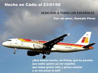 ¿Qué hemos hecho, mi Patria, qué ha pasado, que nadie quiere ya ser español, que todos gritan odio y gritan muerte y se oscurece el sol? Hecho en Cádiz el 23/01/08 Dedicado a todos los españoles Con mi amor, Gonzalo Pérez . 