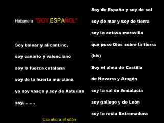 Habanera  "SOY  ESPA ÑOL" Soy balear y alicantino,  soy canario y valenciano  soy la fuerza catalana  soy de la huerta murciana  yo soy vasco y soy de Asturias  soy.........  Soy de España y soy de sol  soy de mar y soy de tierra  soy la octava maravilla  que puso Dios sobre la tierra  (bis)  Soy el alma de Castilla  de Navarra y Aragón  soy la sal de Andalucía  soy gallego y de León  soy la recia Extremadura  Soy.........  Soy Español (4 veces) Usa ahora el ratón 