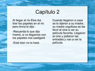 Capítulo 2
Al llegar al río Elsa iba
tirar los papeles en el río
pero Anna le dijo:
-Recuerda lo que dijo
mamá, si no llegamos con
los papeles nos castigará
-Está bien no lo haré.
Cuando llegaron a casa
se lo dijeron a su madre,
su madre orgullosa se las
llevó al cine a ver su
película favorita. Llegaron
al cine y pidieron las
entradas y van a ver la
película.
 