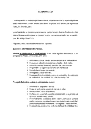 PATRIA POTESTAD
La patria potestad es el derecho y el deber que tiene los padres de cuidar de la persona y bienes
de sus hijos menores. Siendo atributos de la misma el ejercicio de la tenencia, del régimen de
visitas, los alimentos, otros.
La patria potestad se ejerce conjuntamente por el padre y la madre durante el matrimonio, si se
trata de hijos extramatrimoniales, se ejerce por el padre o la madre quienes los han reconocido.
(Arts. 418, 419 y 421 del C.C.).
Requisitos para la presente demanda son los siguientes:
Suspensión o Pérdida de Patria Potestad.
Procede la suspensión de la patria potestad, en los casos regulados en el artículo 75 del
código de los Niños y Adolescentes, entre ellos:
1. Por la interdicción del padre o la madre en causas de naturaleza civil.
2. Por ausencia judicialmente declarada del padre o de la madre.
3. Por darles ordenes, consejos o ejemplos que los corrompan.
4. Por permitirles la vagancia o dedicarlos a la mendicidad.
5. Por maltratarlos física o mentalmente.
6. Por negarse a prestar alimentos.
7. Por separación o divorcio de los padres, o por invalidez del matrimonio
de conformidad con el Artículo 282 y 340 del Código Civil.
Procede la Extinción o pérdida de patria potestad, cuando:
1. Por muerte de los padres o del hijo.
2. Porque el adolescente adquiere la mayoría de edad.
3. Por declaración judicial de abandono.
4. Por haber sido condenado por delito doloso cometido en agravio de sus
hijos o en perjuicio de los mismos.
5. Por reincidir en las causales de: darles órdenes, consejos o ejemplos
que los corrompan, permitirles la vagancia o dedicarlos a la mendicidad,
por maltratarlos física o mentalmente y por negarse a prestar alimentos.
6. Por cesar la capacidad del hijo conforme al artículo 46 del Código Civil.
 