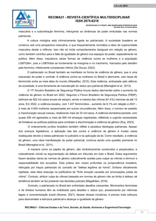RECIMA21 - REVISTA CIENTÍFICA MULTIDISCIPLINAR
ISSN 2675-6218
PATRIARCADO E O PODER: UMA ABORDAGEM INTERDISCIPLINAR
Reinaldo Días, Fernanda Matos
RECIMA21 - Ciências Exatas e da Terra, Sociais, da Saúde, Humanas e Engenharia/Tecnologia
v.4, n.8, 2023
10
masculina e a subordinação feminina, reforçando as dinâmicas de poder embutidas nas normas
patriarcais.
A cultura misógina está intrinsicamente ligada ao patriarcado. A sociedade brasileira se
construiu sob uma perspectiva masculina, o que frequentemente normaliza a ideia de superioridade
masculina desde a infância. Isso não só incita comportamentos desiguais em relação ao gênero,
como também contribui para a falta de igualdade de gênero nos espaços de poder, especialmente na
política. Além disso, impulsiona várias formas de violência contra as mulheres e a população
LGBTQIA+, pois a LGBTfobia se fundamenta na misoginia e no machismo, marcados pelo desdém
pelo feminino, infelizmente considerado inferior (De Souza, 2023).
O patriarcado no Brasil também se manifesta na forma de violência de gênero, que é uma
expressão de poder e controle. A violência contra as mulheres no Brasil é alarmante, com taxas de
feminicídio entre as mais altas do mundo (Waiselfisz, 2015). Esta violência, endossada pelo silêncio
da sociedade, é uma ferramenta de manutenção do status quo patriarcal (Meneghel et al., 2013).
O 17º Anuário Brasileiro de Segurança Pública trouxe dados alarmantes sobre o aumento da
violência de gênero no Brasil em 2022. Segundo o Fórum Brasileiro de Segurança Pública (FBSP),
estimam-se 822 mil casos anuais de estupro, sendo a maioria das vítimas (61,4%) meninas de até 13
anos. Em 2022, a violência escalou, com 1.437 feminicídios - aumento de 6,1% em relação a 2021 -
e mais de 4.000 mulheres assassinadas em outras circunstâncias. Além disso, o número de assédio
e importunação sexual cresceu, totalizando mais de 33 mil casos. A violência doméstica persiste, com
quase 250 mil agressões e mais de 600 mil ameaças registradas, refletindo a urgente necessidade
de fortalecer as políticas públicas para combater a discriminação e violência de gênero (Ruy, 2023).
O ordenamento jurídico brasileiro também reflete e perpetua ideologias patriarcais. Apesar
dos avanços legislativos, a aplicação das leis contra a violência de gênero é muitas vezes
inadequada devido a vieses patriarcais no judiciário e na aplicação da lei. Como resultado, a violência
de gênero, uma clara manifestação do poder patriarcal, continua sendo uma questão premente no
Brasil (Meneghel et al., 2011).
A maneira como os papéis de gênero, são simbolicamente construídos e perpetuados, é
notavelmente visível na argumentação da defesa em tribunais em todo o Brasil. Estes argumentos
fazem alusões claras às normas de gênero culturalmente aceitas para culpar as vítimas e diminuir a
responsabilidade dos acusados. Esta prática tem raízes profundas na jurisprudência brasileira,
reforçada por traços patriarcais do conceito de "defesa legítima da honra". Embora oficialmente
rejeitada, esta ideia ressurge na justificativa de "forte emoção causada por provocações justas da
vítima". Contudo, atribuir culpa às vítimas baseada em normas de gênero não se limita à defesa; tal
tendência também se faz presente nas decisões judiciais (Magalhães, 2018).
Contudo, o patriarcado no Brasil tem enfrentado desafios crescentes. Movimentos feministas
e de direitos humanos têm se mobilizado para desafiar o status quo, pressionando por reformas
legais e conscientização social (Alvarez, 2021). Apesar dessas iniciativas, é preciso mais esforços
para desmantelar a estrutura patriarcal e alcançar a igualdade de gênero.
 