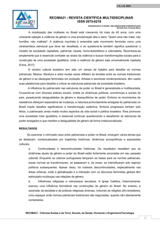 RECIMA21 - REVISTA CIENTÍFICA MULTIDISCIPLINAR
ISSN 2675-6218
PATRIARCADO E O PODER: UMA ABORDAGEM INTERDISCIPLINAR
Reinaldo Días, Fernanda Matos
RECIMA21 - Ciências Exatas e da Terra, Sociais, da Saúde, Humanas e Engenharia/Tecnologia
v.4, n.8, 2023
11
A mobilização das mulheres no Brasil está crescendo há mais de 40 anos, com uma
crescente rejeição à violência de gênero e uma proclamação alta e clara: "Quem ama não mata, não
humilha, não maltrata". A violência machista é entendida pelo movimento feminista como uma
característica estrutural que deve ser desafiada, e ao questioná-la também significa questionar o
modelo de sociedade capitalista, patriarcal, racista, homo-lesbofóbico e colonialista. Reconhece-se
amplamente que é essencial combater as raízes da violência e buscar transformações sociais para a
construção de uma sociedade igualitária, onde a violência de gênero seja universalmente rejeitada
(Faria, 2017).
O cenário cultural brasileiro tem sido um campo de batalha para desafiar as normas
patriarcais. Música, literatura e artes muitas vezes refletem as tensões entre as normas tradicionais
de gênero e as ideologias feministas em evolução. Artistas e escritores contemporâneos, têm usado
suas plataformas para desafiar e criticar as estruturas patriarcais da sociedade brasileira.
A influência do patriarcado nas estruturas de poder no Brasil é generalizada e multifacetada.
Cruzando-se com diversas esferas sociais, molda as dinâmicas políticas, econômicas e sociais do
país, perpetuando desigualdades de gênero e desequilíbrios de poder. Embora os movimentos de
resistência ofereçam expectativa de mudança, a natureza profundamente arraigada do patriarcado no
Brasil impõe desafios significativos à transformação sistêmica. Embora progressos tenham sido
feitos, o patriarcado ainda molda muitos aspectos da vida social e política brasileira. Para promover
uma sociedade mais igualitária, é essencial continuar questionando e desafiando as estruturas de
poder arraigados e que mantém a desigualdade de gênero de forma institucionalizada.
RESULTADOS
Ao examinar o intrincado nexo entre patriarcado e poder no Brasil, emergem vários temas que
se destacam, contextualizados por trajetórias históricas, dinâmicas sociopolíticas e expressões
culturais.
a. Continuidades e descontinuidades históricas. Os resultados ressaltam que as
dinâmicas atuais de gênero e poder do Brasil estão fortemente ancoradas em seu passado
colonial. Enquanto os colonos portugueses lançaram as bases para as normas patriarcais,
essas normas se transformaram, se adaptaram e, às vezes, se intensificaram sob regimes
políticos subsequentes. Apesar disso, há notáveis descontinuidades, especialmente nas
áreas urbanas, onde a globalização e a interação com os discursos feministas globais têm
estimulado mudanças nas relações de gênero.
b. Influências religiosas e retrocessos seculares. A Igreja Católica, historicamente,
exerceu uma influência formidável nas construções de gênero do Brasil. No entanto, a
ascensão da laicidade e de práticas religiosas diversas, incluindo as religiões afro-brasileiras,
criou espaços onde normas patriarcais tradicionais são negociadas, quando não abertamente
contestadas.
 